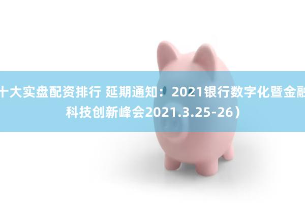 十大实盘配资排行 延期通知：2021银行数字化暨金融科技创新峰会2021.3.25-26）