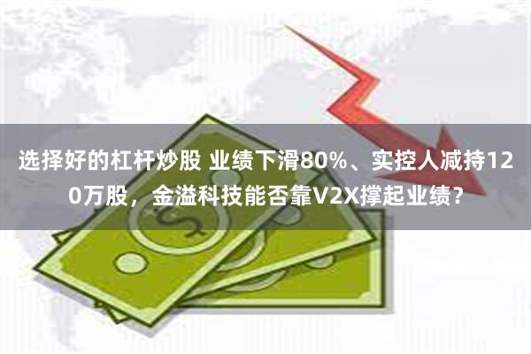 选择好的杠杆炒股 业绩下滑80%、实控人减持120万股，金溢科技能否靠V2X撑起业绩？