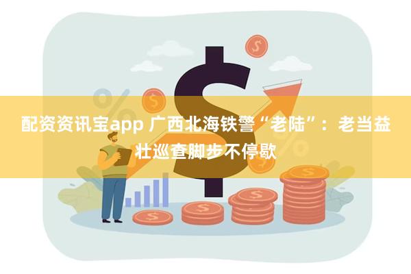 配资资讯宝app 广西北海铁警“老陆”：老当益壮巡查脚步不停歇