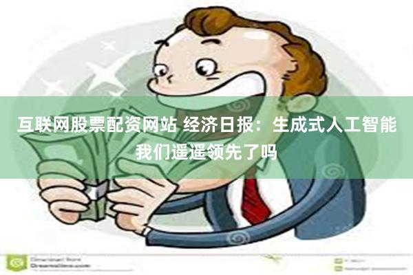 互联网股票配资网站 经济日报：生成式人工智能我们遥遥领先了吗