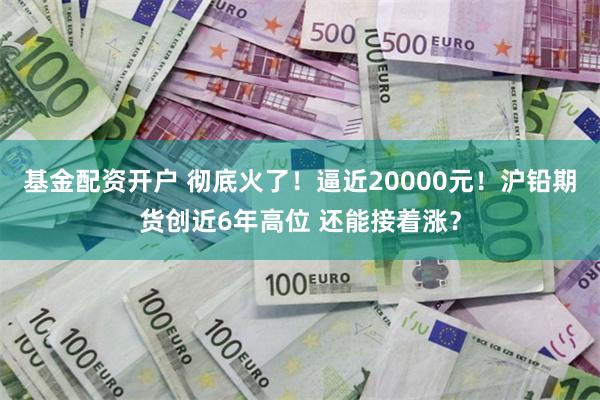 基金配资开户 彻底火了！逼近20000元！沪铅期货创近6年高位 还能接着涨？