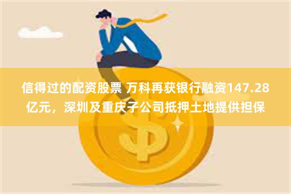 信得过的配资股票 万科再获银行融资147.28亿元，深圳及重庆子公司抵押土地提供担保