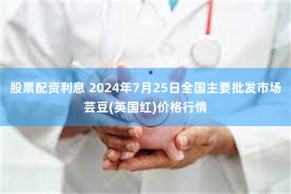 股票配资利息 2024年7月25日全国主要批发市场芸豆(英国红)价格行情