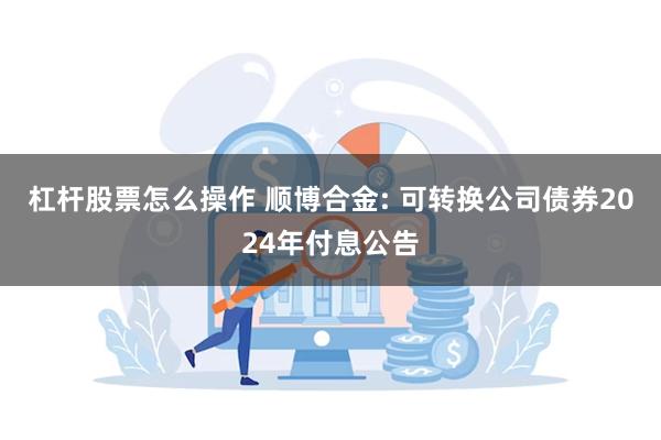 杠杆股票怎么操作 顺博合金: 可转换公司债券2024年付息公告