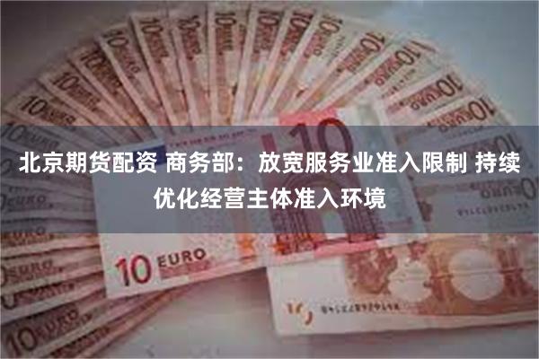 北京期货配资 商务部：放宽服务业准入限制 持续优化经营主体准入环境