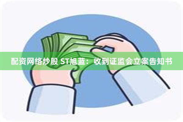 配资网络炒股 ST旭蓝：收到证监会立案告知书