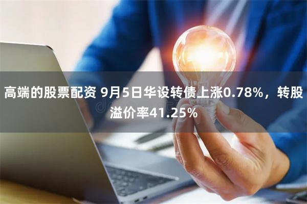 高端的股票配资 9月5日华设转债上涨0.78%，转股溢价率41.25%