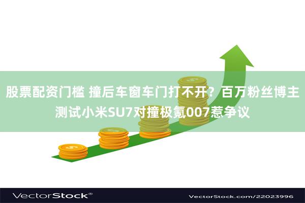 股票配资门槛 撞后车窗车门打不开？百万粉丝博主测试小米SU7对撞极氪007惹争议