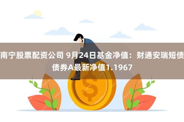 南宁股票配资公司 9月24日基金净值：财通安瑞短债债券A最新净值1.1967