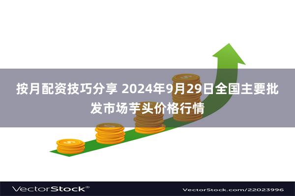 按月配资技巧分享 2024年9月29日全国主要批发市场芋头价格行情