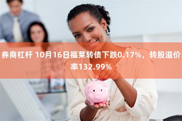 券商杠杆 10月16日福莱转债下跌0.17%，转股溢价率132.99%