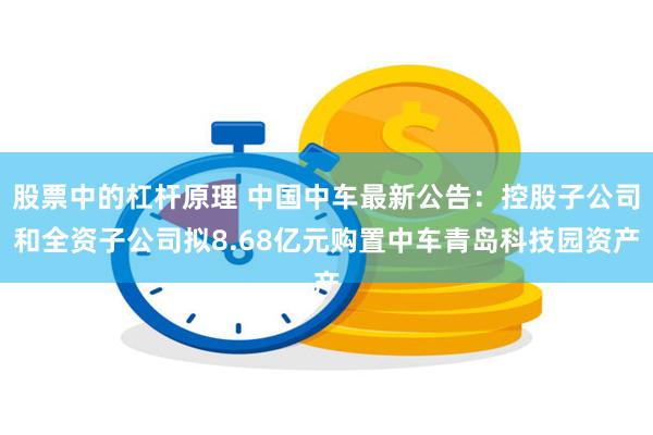 股票中的杠杆原理 中国中车最新公告：控股子公司和全资子公司拟8.68亿元购置中车青岛科技园资产