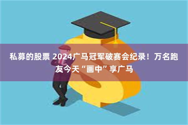 私募的股票 2024广马冠军破赛会纪录！万名跑友今天“画中”享广马