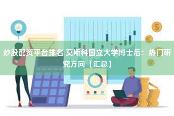 炒股配资平台排名 莫斯科国立大学博士后：热门研究方向【汇总】