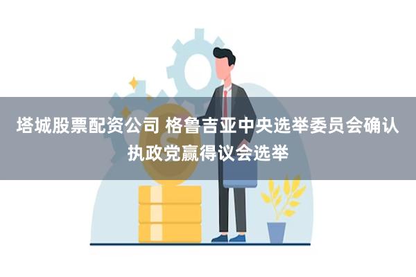 塔城股票配资公司 格鲁吉亚中央选举委员会确认执政党赢得议会选举