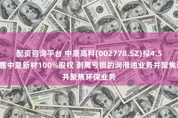 配资咨询平台 中晟高科(002778.SZ)拟4.57亿元出售中晟新材100%股权 剥离亏损的润滑油业务并聚焦环保业务