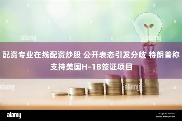 配资专业在线配资炒股 公开表态引发分歧 特朗普称支持美国H-1B签证项目