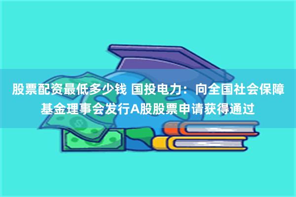 股票配资最低多少钱 国投电力：向全国社会保障基金理事会发行A股股票申请获得通过