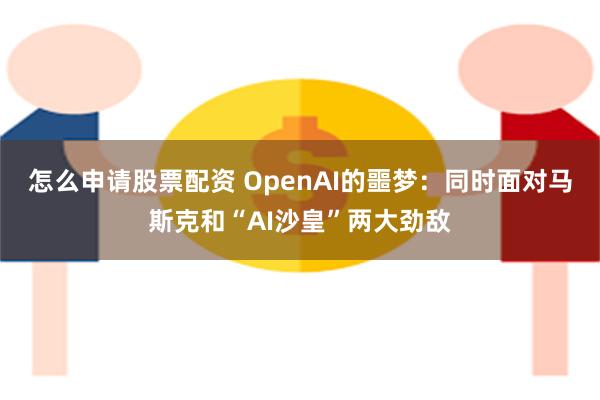 怎么申请股票配资 OpenAI的噩梦：同时面对马斯克和“AI沙皇”两大劲敌