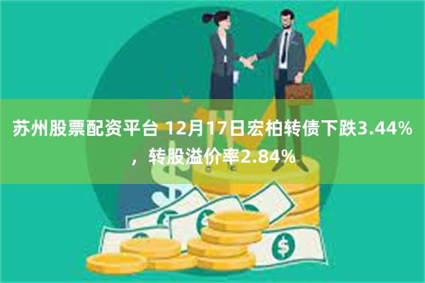 苏州股票配资平台 12月17日宏柏转债下跌3.44%，转股溢价率2.84%