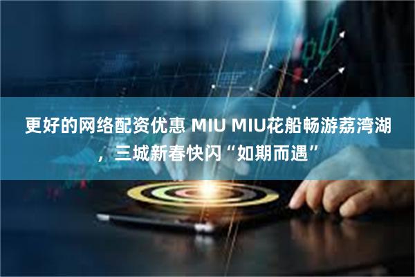 更好的网络配资优惠 MIU MIU花船畅游荔湾湖，三城新春快闪“如期而遇”