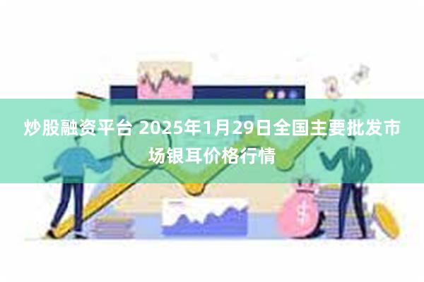 炒股融资平台 2025年1月29日全国主要批发市场银耳价格行情