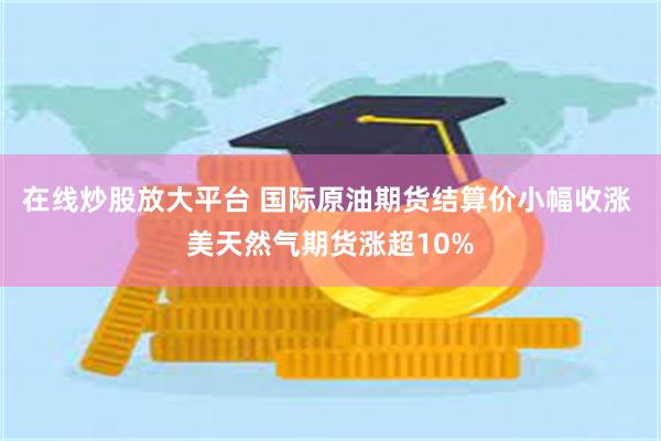 在线炒股放大平台 国际原油期货结算价小幅收涨 美天然气期货涨超10%