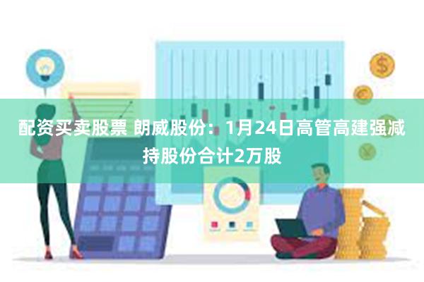 配资买卖股票 朗威股份：1月24日高管高建强减持股份合计2万股