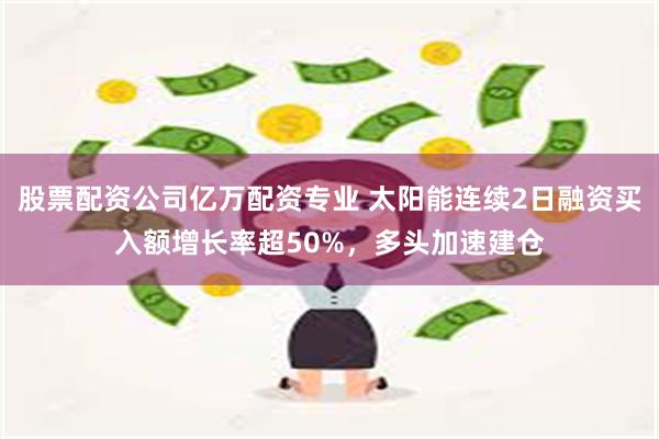 股票配资公司亿万配资专业 太阳能连续2日融资买入额增长率超50%，多头加速建仓